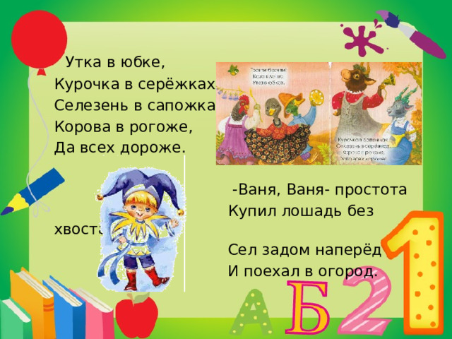   Утка в юбке, Курочка в серёжках, Селезень в сапожках, Корова в рогоже, Да всех дороже.  -Ваня, Ваня- простота  Купил лошадь без хвоста.  Сел задом наперёд  И поехал в огород. 