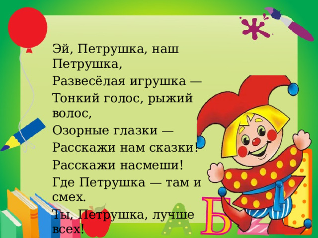 Эй, Петрушка, наш Петрушка, Развесёлая игрушка — Тонкий голос, рыжий волос, Озорные глазки — Расскажи нам сказки! Расскажи насмеши! Где Петрушка — там и смех. Ты, Петрушка, лучше всех! 
