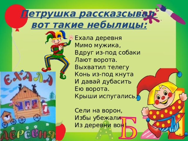 Петрушка рассказсывал  вот такие небылицы: Ехала деревня  Мимо мужика,  Вдруг из-под собаки  Лают ворота.  Выхватил телегу  Конь из-под кнута  И давай дубасить  Ею ворота.  Крыши испугались, Сели на ворон, Избы убежали  Из деревни вон! 