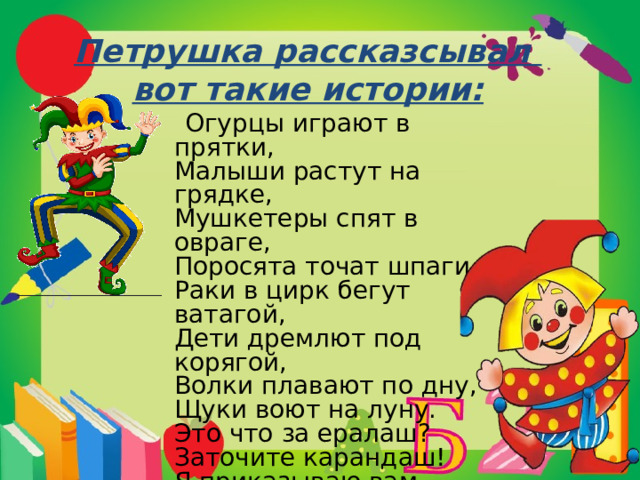 Петрушка рассказсывал  вот такие истории:  Огурцы играют в прятки,   Малыши растут на грядке,   Мушкетеры спят в овраге,   Поросята точат шпаги,   Раки в цирк бегут ватагой,   Дети дремлют под корягой,   Волки плавают по дну,   Щуки воют на луну.   Это что за ералаш?   Заточите карандаш!   Я приказываю вам   Все расставить по местам! 