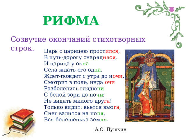 РИФМА Созвучие окончаний стихотворных строк. Царь с царицею прост ился ,  В путь-дорогу снаряд ился ,  И царица у ок на  Села ждать его од на .  Ждет-пождет с утра до н очи ,  Смотрит в поле, инда очи  Разболелись глядю чи  С белой зори до но чи ;  Не видать милого дру га !  Только видит: вьется вью га ,  Снег валится на по ля ,  Вся белешенька зем ля .   А.С. Пушкин 