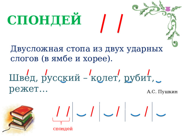 СПОНДЕЙ Двусложная стопа из двух ударных слогов (в ямбе и хорее). Швед, русский – колет, рубит, режет… А.С. Пушкин спондей 