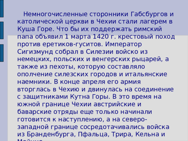  Немногочисленные сторонники Габсбургов и католической церкви в Чехии стали лагерем в Куша Горе. Что бы их поддержать римский папа объявил 1 марта 1420 г. крестовый поход против еретиков-гуситов. Император Сигизмунд собрал в Силезии войско из немецких, польских и венгерских рыцарей, а также из пехоты, которую составляло ополчение силезских городов и итальянские наемники. В конце апреля его армия вторглась в Чехию и двинулась на соединение с защитниками Кутна Горы. В это время на южной границе Чехии австрийские и баварские отряды еще только начинали готовится к наступлению, а на северо-западной границе сосредотачивались войска из Бранденбурга, Пфальца, Трира, Кельна и Майнца. 