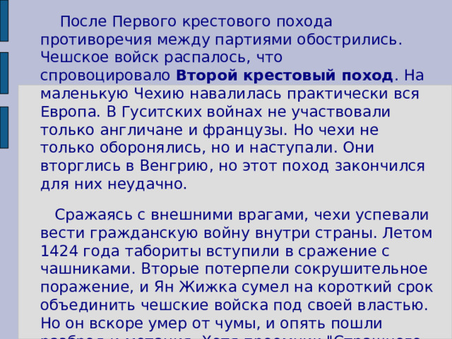 После Первого крестового похода противоречия между партиями обострились. Чешское войск распалось, что спровоцировало  Второй крестовый поход . На маленькую Чехию навалилась практически вся Европа. В Гуситских войнах не участвовали только англичане и французы. Но чехи не только оборонялись, но и наступали. Они вторглись в Венгрию, но этот поход закончился для них неудачно.  Сражаясь с внешними врагами, чехи успевали вести гражданскую войну внутри страны. Летом 1424 года табориты вступили в сражение с чашниками. Вторые потерпели сокрушительное поражение, и Ян Жижка сумел на короткий срок объединить чешские войска под своей властью. Но он вскоре умер от чумы, и опять пошли разброд и метания. Хотя преемник 