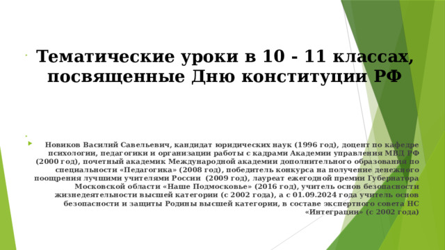  Тематические уроки в 10 - 11 классах, посвященные Дню конституции РФ    Новиков Василий Савельевич, кандидат юридических наук (1996 год), доцент по кафедре психологии, педагогики и организации работы с кадрами Академии управления МВД РФ (2000 год), почетный академик Международной академии дополнительного образования по специальности «Педагогика» (2008 год), победитель конкурса на получение денежного поощрения лучшими учителями России (2009 год), лауреат ежегодной премии Губернатора Московской области «Наше Подмосковье» (2016 год), учитель основ безопасности жизнедеятельности высшей категории (с 2002 года), а с 01.09.2024 года учитель основ безопасности и защиты Родины высшей категории, в составе экспертного совета НС «Интеграции» (с 2002 года) 