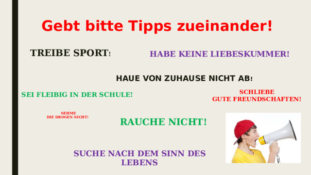 Gebt bitte Tipps zueinander! treibe sport ! Habe keine Liebeskummer! Haue von Zuhause nicht ab ! schlieβe Gute Freundschaften!    SEI FLEIβIG IN DER SCHULE!    nehme die drogen nicht!  rauche nicht!   Suche nach dem Sinn des Lebens   