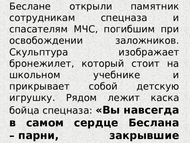 1 сентября 2006 года в Беслане открыли памятник сотрудникам спецназа и спасателям МЧС, погибшим при освобождении заложников. Скульптура изображает бронежилет, который стоит на школьном учебнике и прикрывает собой детскую игрушку. Рядом лежит каска бойца спецназа: «Вы навсегда в самом сердце Беслана – парни, закрывшие сердцем детей...». 