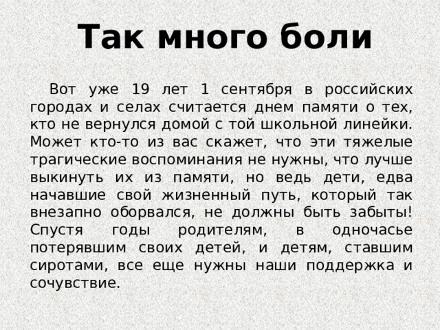 Так много боли   Вот уже 19 лет 1 сентября в российских городах и селах считается днем памяти о тех, кто не вернулся домой с той школьной линейки. Может кто-то из вас скажет, что эти тяжелые трагические воспоминания не нужны, что лучше выкинуть их из памяти, но ведь дети, едва начавшие свой жизненный путь, который так внезапно оборвался, не должны быть забыты! Спустя годы родителям, в одночасье потерявшим своих детей, и детям, ставшим сиротами, все еще нужны наши поддержка и сочувствие. 