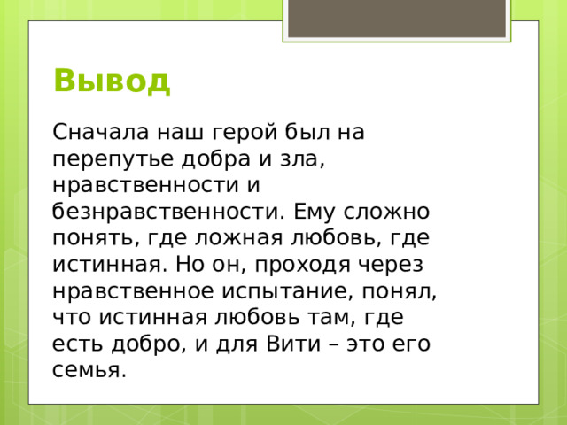 Вывод Сначала наш герой был на перепутье добра и зла, нравственности и безнравственности. Ему сложно понять, где ложная любовь, где истинная. Но он, проходя через нравственное испытание, понял, что истинная любовь там, где есть добро, и для Вити – это его семья. 
