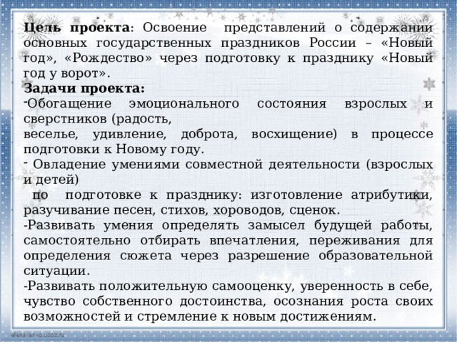 Цель проекта : Освоение представлений о содержании основных государственных праздников России – «Новый год», «Рождество» через подготовку к празднику «Новый год у ворот». Задачи проекта: Обогащение эмоционального состояния взрослых и сверстников (радость, веселье, удивление, доброта, восхищение) в процессе подготовки к Новому году.  Овладение умениями совместной деятельности (взрослых и детей)  по подготовке к празднику: изготовление атрибутики, разучивание песен, стихов, хороводов, сценок. -Развивать умения определять замысел будущей работы, самостоятельно отбирать впечатления, переживания для определения сюжета через разрешение образовательной ситуации. -Развивать положительную самооценку, уверенность в себе, чувство собственного достоинства, осознания роста своих возможностей и стремление к новым достижениям. 