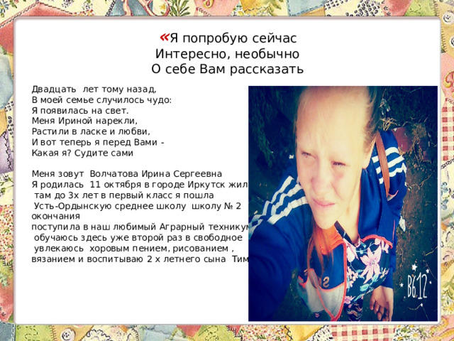 « Я попробую сейчас  Интересно, необычно  О себе Вам рассказать   Двадцать лет тому назад,  В моей семье случилось чудо:  Я появилась на свет.  Меня Ириной нарекли,  Растили в ласке и любви,  И вот теперь я перед Вами -  Какая я? Судите сами  Меня зовут Волчатова Ирина Сергеевна Я родилась 11 октября в городе Иркутск жила  там до 3х лет в первый класс я пошла  Усть-Ордынскую среднее школу школу № 2 окончания поступила в наш любимый Аграрный техникум  обучаюсь здесь уже второй раз в свободное  увлекаюсь хоровым пением, рисованием , вязанием и воспитываю 2 х летнего сына Тимофея.   