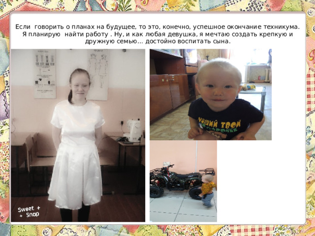   Если говорить о планах на будущее, то это, конечно, успешное окончание техникума. Я планирую найти работу . Ну, и как любая девушка, я мечтаю создать крепкую и дружную семью… достойно воспитать сына.    