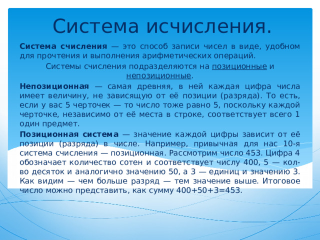 Система исчисления. Система счисления — это способ записи чисел в виде, удобном для прочтения и выполнения арифметических операций. Системы счисления подразделяются на позиционные и непозиционные . Непозиционная — самая древняя, в ней каждая цифра числа имеет величину, не зависящую от её позиции (разряда). То есть, если у вас 5 черточек — то число тоже равно 5, поскольку каждой черточке, независимо от её места в строке, соответствует всего 1 один предмет. Позиционная система — значение каждой цифры зависит от её позиции (разряда) в числе. Например, привычная для нас 10-я система счисления — позиционная. Рассмотрим число 453. Цифра 4 обозначает количество сотен и соответствует числу 400, 5 — кол-во десяток и аналогично значению 50, а 3 — единиц и значению 3. Как видим — чем больше разряд — тем значение выше. Итоговое число можно представить, как сумму 400+50+3=453. 