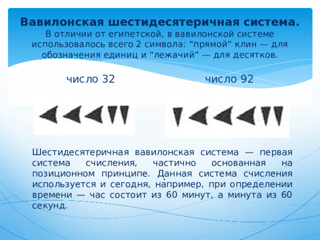 Вавилонская шестидесятеричная система.  В отличии от египетской, в вавилонской системе использовалось всего 2 символа: “прямой” клин — для обозначения единиц и “лежачий” — для десятков. число 32 число 92 Шестидесятеричная вавилонская система — первая система счисления, частично основанная на позиционном принципе. Данная система счисления используется и сегодня, например, при определении времени — час состоит из 60 минут, а минута из 60 секунд. . 