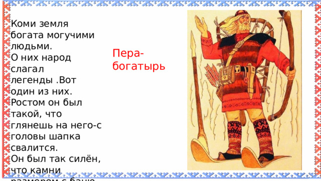 Коми земля богата могучими людьми. О них народ слагал легенды .Вот один из них. Ростом он был такой, что глянешь на него-с головы шапка свалится. Он был так силён, что камни размером с баню, как мячики бросал. Пера-богатырь  