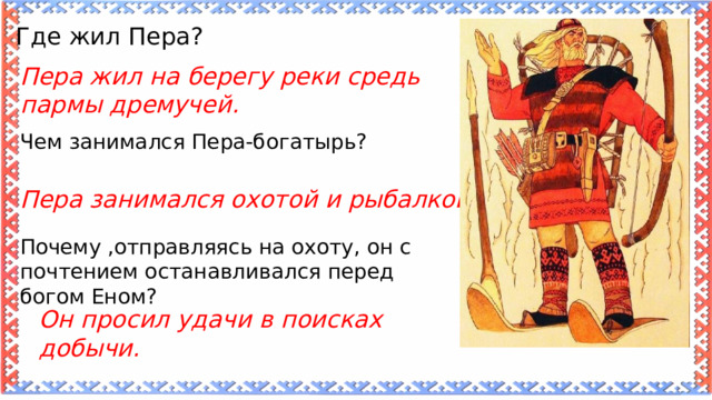 Где жил Пера? Пера жил на берегу реки средь пармы дремучей. Чем занимался Пера-богатырь? Пера занимался охотой и рыбалкой. Почему ,отправляясь на охоту, он с почтением останавливался перед богом Еном? Он просил удачи в поисках добычи. 