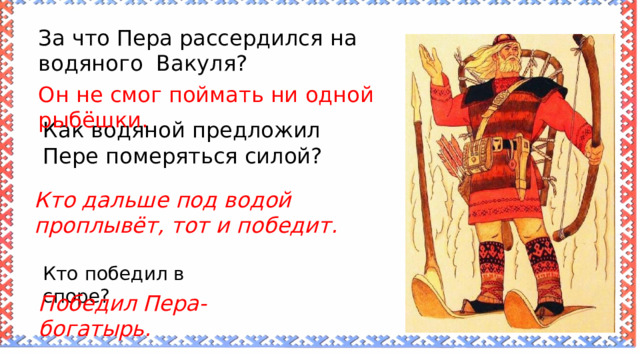 За что Пера рассердился на водяного Вакуля? Он не смог поймать ни одной рыбёшки. Как водяной предложил Пере померяться силой? Кто дальше под водой проплывёт, тот и победит. Кто победил в споре? Победил Пера-богатырь. 
