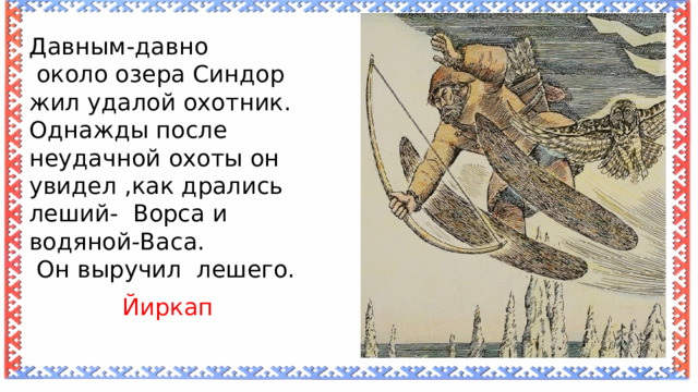 Давным-давно  около озера Синдор жил удалой охотник. Однажды после неудачной охоты он увидел ,как дрались леший- Ворса и водяной-Васа.  Он выручил лешего. Йиркап 