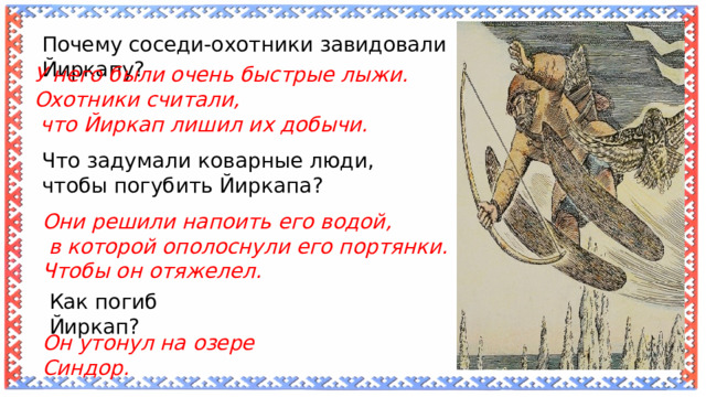 Почему соседи-охотники завидовали Йиркапу? У него были очень быстрые лыжи. Охотники считали,  что Йиркап лишил их добычи. Что задумали коварные люди, чтобы погубить Йиркапа? Они решили напоить его водой,  в которой ополоснули его портянки. Чтобы он отяжелел. Как погиб Йиркап? Он утонул на озере Синдор. 