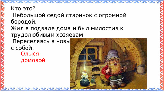Кто это?  Небольшой седой старичок с огромной бородой. Жил в подвале дома и был милостив к трудолюбивым хозяевам.  Переселяясь в новый дом, хозяева звали его с собой. Олыся-домовой 