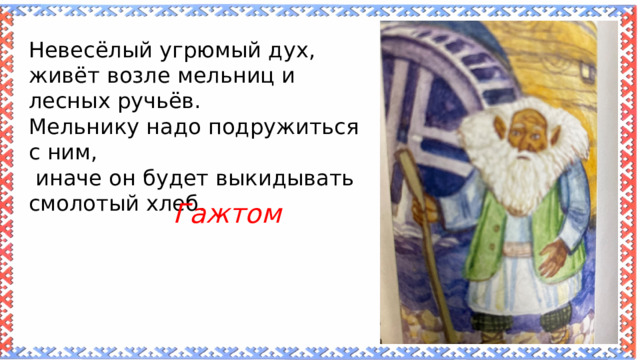 Невесёлый угрюмый дух, живёт возле мельниц и лесных ручьёв. Мельнику надо подружиться с ним,  иначе он будет выкидывать смолотый хлеб. Гажтом 