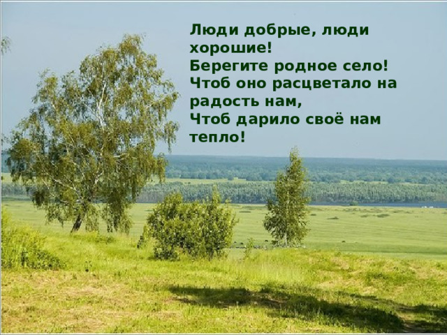 Люди добрые, люди хорошие!  Берегите родное село!  Чтоб оно расцветало на радость нам,  Чтоб дарило своё нам тепло!   