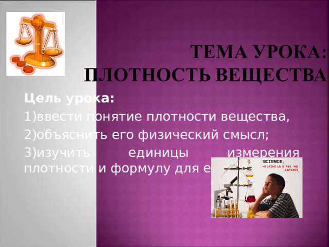 Цель урока:  1)ввести понятие плотности вещества, 2)объяснить его физический смысл; 3)изучить единицы измерения плотности и формулу для ее расчета. 
