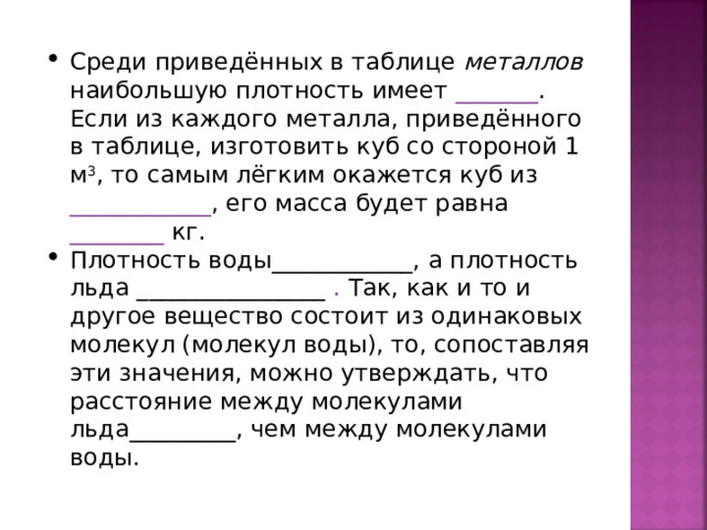 Среди приведённых в таблице металлов наибольшую плотность имеет _______ . Если из каждого металла, приведённого в таблице, изготовить куб со стороной 1 м 3 , то самым лёгким окажется куб из ____________ , его масса будет равна ________ кг. Плотность воды____________, а плотность льда ________________ . Так, как и то и другое вещество состоит из одинаковых молекул (молекул воды), то, сопоставляя эти значения, можно утверждать, что расстояние между молекулами льда_________, чем между молекулами воды.           