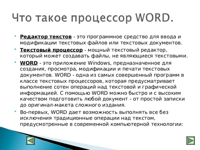 Редактор текстов - это программное средство для ввода и модификации текстовых файлов или текстовых документов. Текстовый процессор - мощный текстовый редактор, который может создавать файлы, не являющиеся текстовыми. WORD - это приложение Windows, предназначенное для создания, просмотра, модификации и печати текстовых документов. WORD - одна из самых совершенный программ в классе текстовых процессоров, которая предусматривает выполнение сотен операций над текстовой и графической информацией. С помощью WORD можно быстро и с высоким качеством подготовить любой документ - от простой записки до оригинал-макета сложного издания. Во-первых, WORD дает возможность выполнять все без исключения традиционные операции над текстом, предусмотренные в современной компьютерной технологии:     