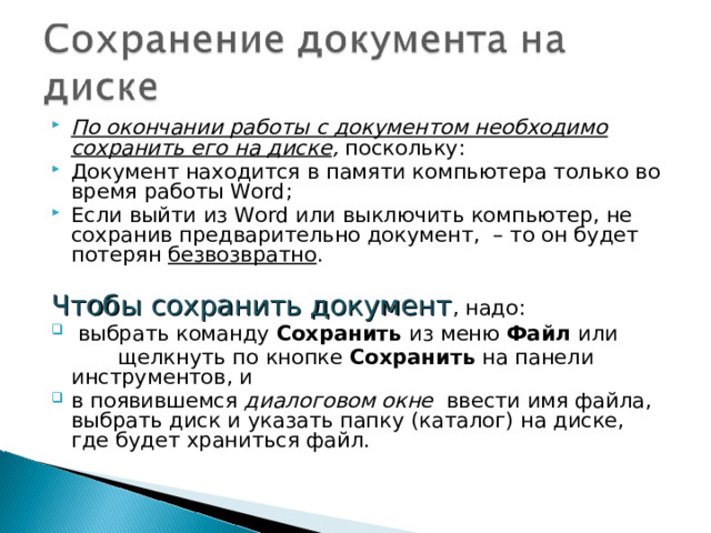 По окончании работы с документом необходимо сохранить его на диске , поскольку: Документ находится в памяти компьютера только во время работы Word; Если выйти из Word или выключить компьютер, не сохранив предварительно документ, – то он будет потерян безвозвратно . Чтобы сохранить документ , надо:  выбрать команду Сохранить из меню Файл или  щелкнуть по кнопке Сохранить на панели инструментов, и в появившемся диалоговом окне ввести имя файла, выбрать диск и указать папку (каталог) на диске, где будет храниться файл. 