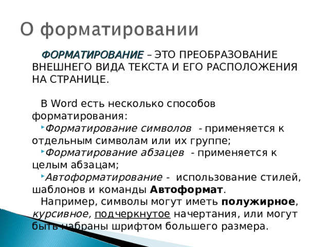 ФОРМАТИРОВАНИЕ – ЭТО  ПРЕОБРАЗОВАНИЕ ВНЕШНЕГО ВИДА ТЕКСТА И ЕГО РАСПОЛОЖЕНИЯ НА СТРАНИЦЕ. В Word есть несколько способов форматирования: Форматирование символов - применяется к отдельным символам или их группе; Форматирование абзацев - применяется к целым абзацам; Автоформатирование -  использование стилей, шаблонов и команды Автоформат . Например, символы могут иметь полужирное , курсивное,  подчеркнутое начертания, или могут быть набраны шрифтом большего размера. 