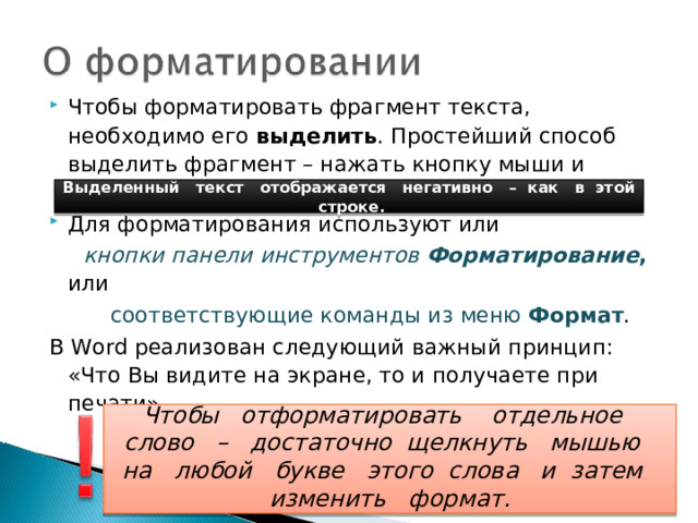Чтобы форматировать фрагмент текста, необходимо его выделить . Простейший способ выделить фрагмент – нажать кнопку мыши и протащить курсор по выделяемому тексту. Для форматирования используют или  кнопки панели инструментов  Форматирование ,  или  соответствующие команды из меню Формат . В Word реализован следующий важный принцип: «Что Вы видите на экране, то и получаете при печати»   Выделенный текст отображается негативно – как в этой строке.  Чтобы отформатировать отдельное слово – достаточно щелкнуть мышью на любой букве этого слова и затем изменить формат.  