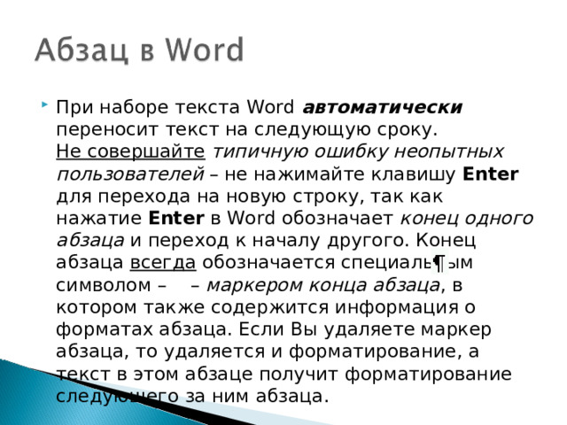 При наборе текста Word автоматически переносит текст на следующую сроку.  Не совершайте  типичную ошибку неопытных пользователей – не нажимайте клавишу Enter для перехода на новую строку, так как нажатие Enter в Word обозначает конец одного абзаца и переход к началу другого. Конец абзаца всегда обозначается специальным символом –  – маркером конца абзаца , в котором также содержится информация о форматах абзаца. Если Вы удаляете маркер абзаца, то удаляется и форматирование, а текст в этом абзаце получит форматирование следующего за ним абзаца.  