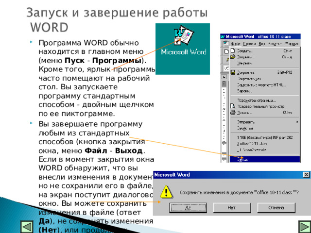 Программа WORD обычно находится в главном меню (меню Пуск - Программы ). Кроме того, ярлык программы часто помещают на рабочий стол. Вы запускаете программу стандартным способом - двойным щелчком по ее пиктограмме. Вы завершаете программу любым из стандартных способов (кнопка закрытия окна, меню Файл - Выход . Если в момент закрытия окна WORD обнаружит, что вы внесли изменения в документ, но не сохранили его в файле, на экран поступит диалоговое окно. Вы можете сохранить изменения в файле (ответ Да ), не сохранять изменения (Нет ), или продолжить редактирование ( Отмена ).    