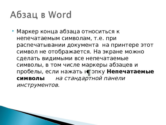 Маркер конца абзаца относиться к непечатаемым символам, т.е. при распечатывании документа на принтере этот символ не отображается. На экране можно сделать видимыми все непечатаемые символы, в том числе маркеры абзацев и пробелы, если нажать кнопку Непечатаемые символы  на стандартной панели инструментов .  