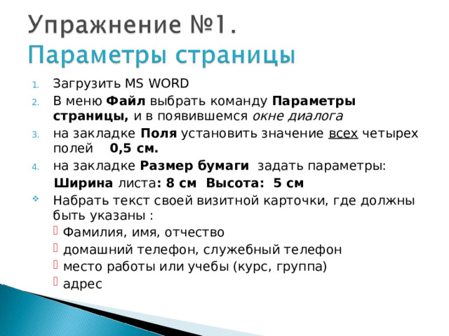 Загрузить MS WORD В меню Файл выбрать команду Параметры страницы, и в появившемся окне диалога на закладке Поля установить значение  всех четырех  полей 0,5 см. на закладке Размер бумаги задать параметры:  Ширина листа : 8 см Высота: 5 см Набрать текст своей визитной карточки, где должны быть указаны : Фамилия, имя, отчество домашний телефон , служебный телефон место работы или учебы (курс, группа) адрес Фамилия, имя, отчество домашний телефон , служебный телефон место работы или учебы (курс, группа) адрес Фамилия, имя, отчество домашний телефон , служебный телефон место работы или учебы (курс, группа) адрес 