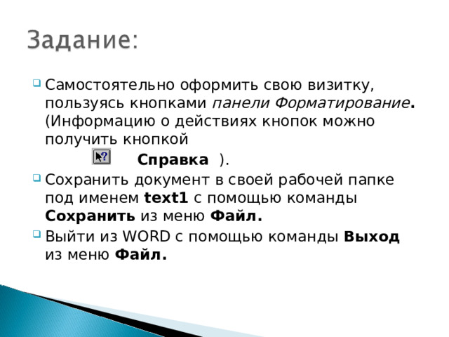 Самостоятельно оформить свою визитку, пользуясь кнопками панели Форматирование . (Информацию о действиях кнопок можно получить кнопкой  Справка ). Сохранить документ в своей рабочей папке под именем text 1 с помощью команды Сохранить из меню Файл. Выйти из WORD с помощью команды Выход из меню Файл.  