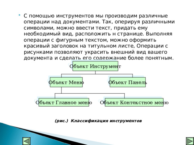 С помощью инструментов мы производим различные операции над документами. Так, оперируя различными символами, можно ввести текст, придать ему необходимый вид, расположить н странице. Выполняя операции с фигурным текстом, можно оформить красивый заголовок на титульном листе, Операции с рисунками позволяют украсить внешний вид вашего документа и сделать его содержание более понятным. (рис.) Классификация инструментов Объект Инструмент Объект Меню Объект Панель Объект Главное меню Объект Контекстное меню  