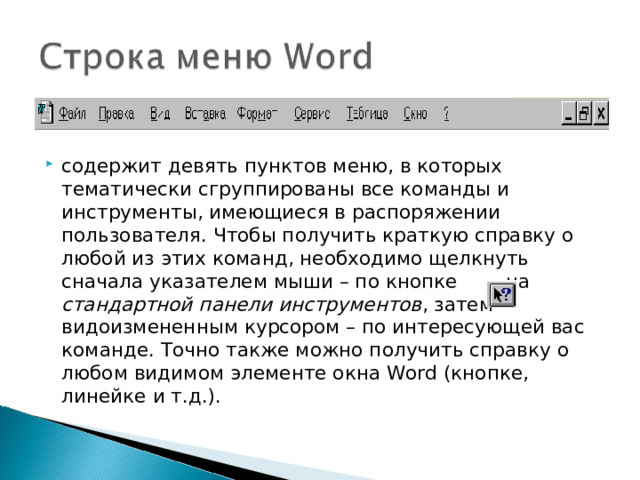 содержит девять пунктов меню, в которых тематически сгруппированы все команды и инструменты, имеющиеся в распоряжении пользователя. Чтобы получить краткую справку о любой из этих команд, необходимо щелкнуть сначала указателем мыши – по кнопке на стандартной панели инструментов , затем видоизмененным курсором – по интересующей вас команде. Точно также можно получить справку о любом видимом элементе окна Word (кнопке, линейке и т.д.).  
