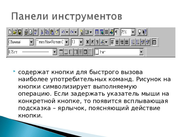 содержат кнопки для быстрого вызова наиболее употребительных команд. Рисунок на кнопки символизирует выполняемую операцию. Если задержать указатель мыши на конкретной кнопке, то появится всплывающая подсказка – ярлычок, поясняющий действие кнопки.  