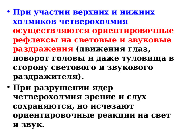 При участии верхних и нижних холмиков четверохолмия  осуществляются ориентировочные рефлексы на световые и звуковые раздражения (движения глаз, поворот головы и даже туловища в сторону светового и звукового раздражителя). При разрушении ядер четверохолмия зрение и слух сохраняются, но исчезают ориентировочные реакции на свет и звук. 