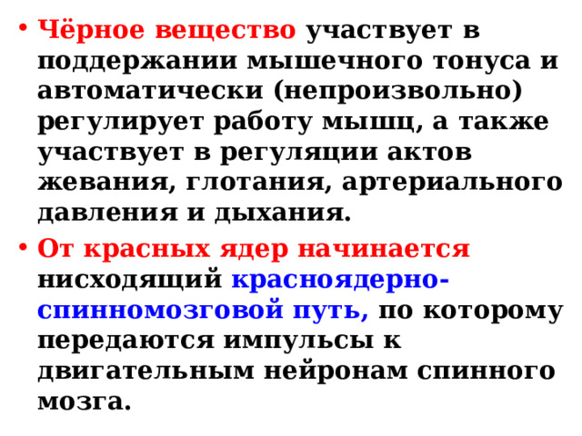Чёрное вещество участвует в поддержании мышечного тонуса и автоматически (непроизвольно) регулирует работу мышц, а также участвует в регуляции актов жевания, глотания, артериального давления и дыхания. От красных ядер начинается нисходящий красноядерно-спинномозговой путь, по которому передаются импульсы к двигательным нейронам спинного мозга. 