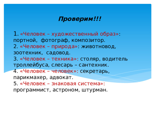 Проверим!!! 1.  «Человек – художественный образ» : портной, фотограф, композитор.  2. «Человек – природа» : животновод, зоотехник, садовод.  3. «Человек – техника»: столяр, водитель троллейбуса, слесарь – сантехник.  4. «Человек – человек»: секретарь, парикмахер, адвокат.  5. «Человек – знаковая система»: программист, астроном, штурман.   