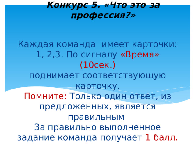 Конкурс 5. «Что это за профессия?»    Каждая команда имеет карточки: 1, 2,3. По сигналу «Время» (10сек.)  поднимает соответствующую карточку.  Помните: Только один ответ, из предложенных, является правильным  За правильно выполненное задание команда получает 1 балл.   