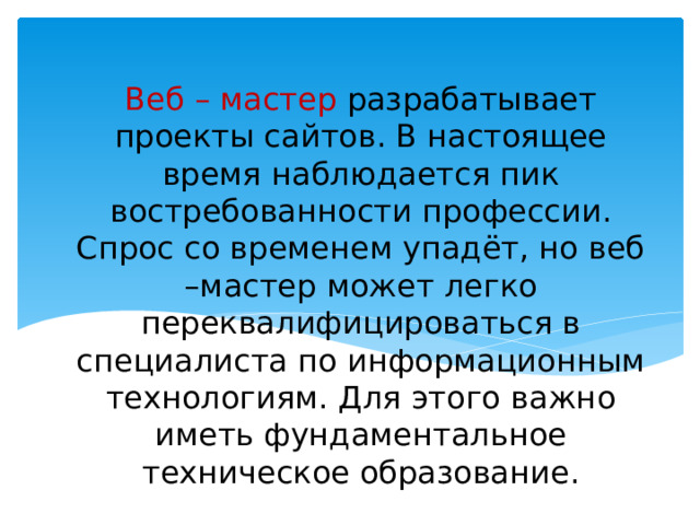 Веб – мастер разрабатывает проекты сайтов. В настоящее время наблюдается пик востребованности профессии. Спрос со временем упадёт, но веб –мастер может легко переквалифицироваться в специалиста по информационным технологиям. Для этого важно иметь фундаментальное техническое образование. 