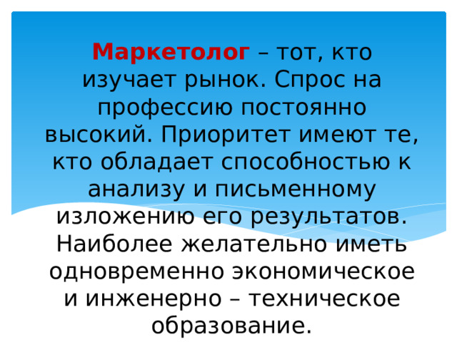 Маркетолог – тот, кто изучает рынок. Спрос на профессию постоянно высокий. Приоритет имеют те, кто обладает способностью к анализу и письменному изложению его результатов. Наиболее желательно иметь одновременно экономическое и инженерно – техническое образование. 