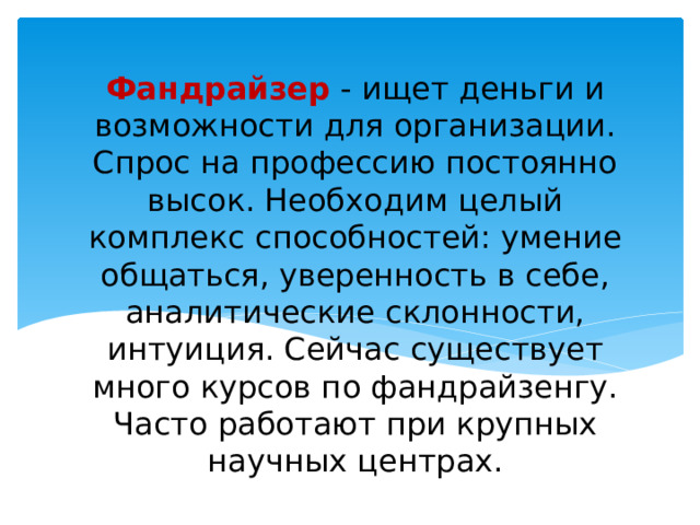 Фандрайзер - ищет деньги и возможности для организации. Спрос на профессию постоянно высок. Необходим целый комплекс способностей: умение общаться, уверенность в себе, аналитические склонности, интуиция. Сейчас существует много курсов по фандрайзенгу. Часто работают при крупных научных центрах. 