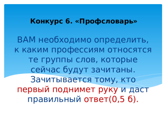Конкурс 6. «Профсловарь» ВАМ необходимо определить, к каким профессиям относятся те группы слов, которые сейчас будут зачитаны. Зачитывается тому, кто первый поднимет руку и даст правильный ответ(0,5 б). 