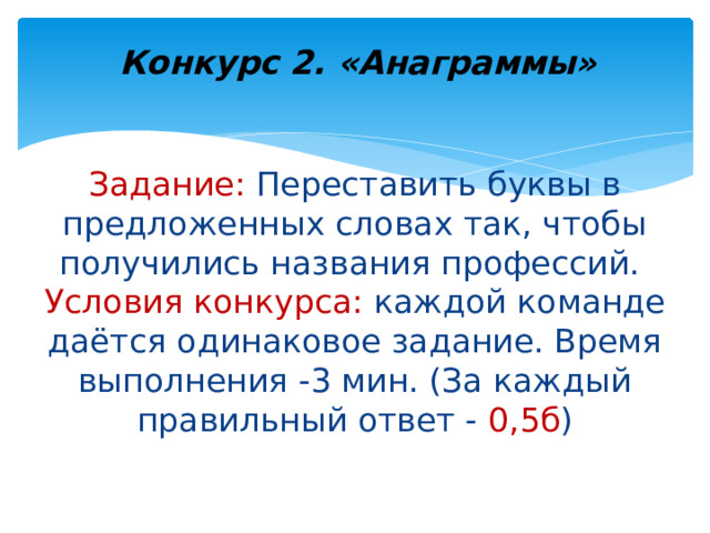 Конкурс 2. «Анаграммы» Задание: Переставить буквы в предложенных словах так, чтобы получились названия профессий.  Условия конкурса: каждой команде даётся одинаковое задание. Время выполнения -3 мин. (За каждый правильный ответ - 0,5б )   