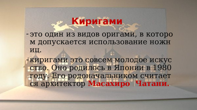  Киригами это один из видов оригами, в котором допускается использование ножниц. киригами это совсем молодое искусство. Оно родилось в Японии в 1980 году. Его родоначальником считается архитектор Масахиро Чатани. 